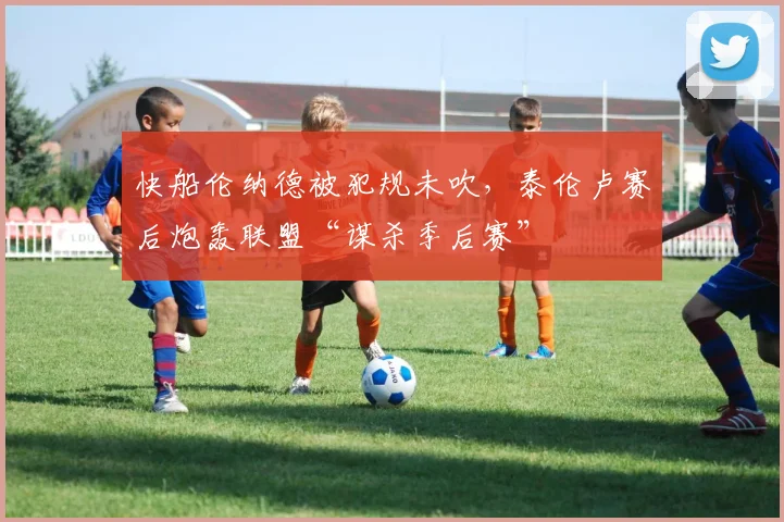 快船伦纳德被犯规未吹，泰伦卢赛后炮轰联盟“谋杀季后赛”